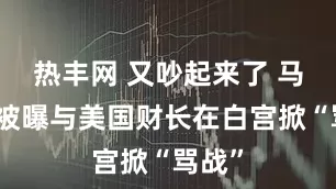 热丰网 又吵起来了 马斯克被曝与美国财长在白宫掀“骂战”