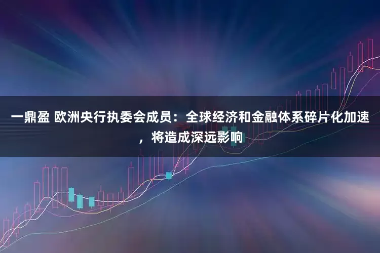一鼎盈 欧洲央行执委会成员：全球经济和金融体系碎片化加速，将造成深远影响