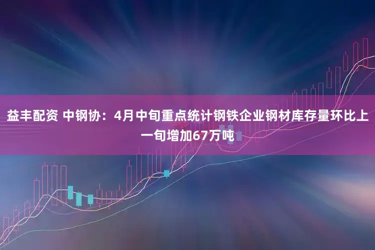 益丰配资 中钢协：4月中旬重点统计钢铁企业钢材库存量环比上一旬增加67万吨