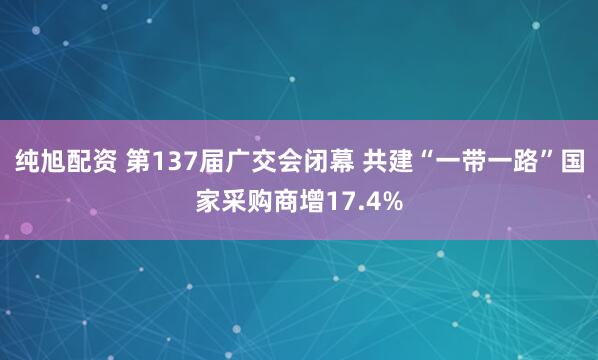 纯旭配资 第137届广交会闭幕 共建“一带一路”国家采购商增17.4%