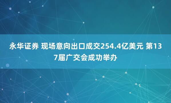 永华证券 现场意向出口成交254.4亿美元 第137届广交会成功举办