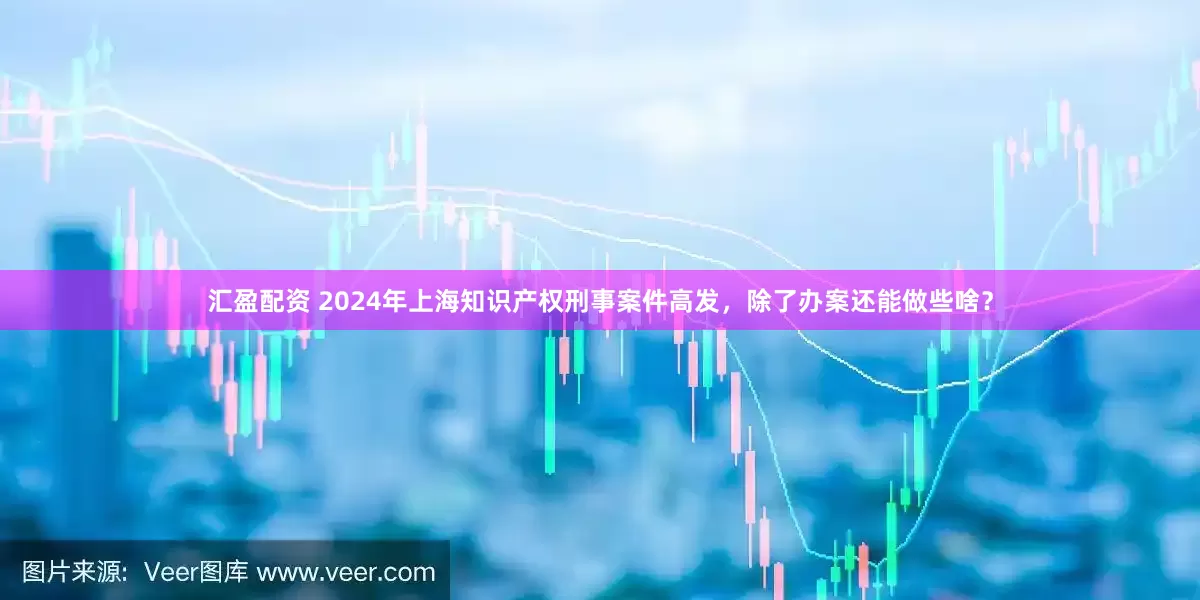 汇盈配资 2024年上海知识产权刑事案件高发，除了办案还能做些啥？
