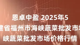 恩卓中盈 2025年5月19日福建省福州市海峡蔬菜批发市场价格行情