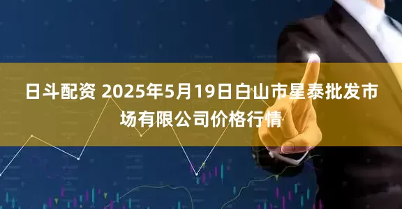 日斗配资 2025年5月19日白山市星泰批发市场有限公司价格行情