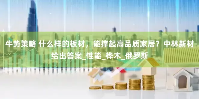 牛势策略 什么样的板材，能撑起高品质家居？中林新材给出答案_性能_桦木_俄罗斯