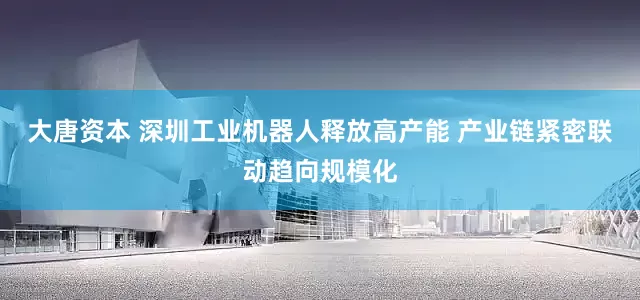 大唐资本 深圳工业机器人释放高产能 产业链紧密联动趋向规模化