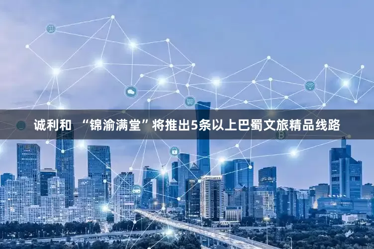 诚利和  “锦渝满堂”将推出5条以上巴蜀文旅精品线路