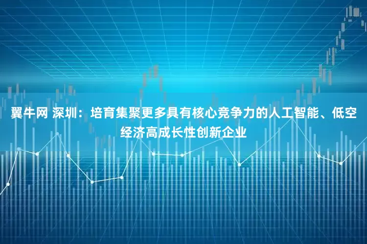 翼牛网 深圳：培育集聚更多具有核心竞争力的人工智能、低空经济高成长性创新企业