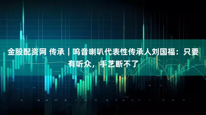 金股配资网 传承｜呜音喇叭代表性传承人刘国福：只要有听众，手艺断不了