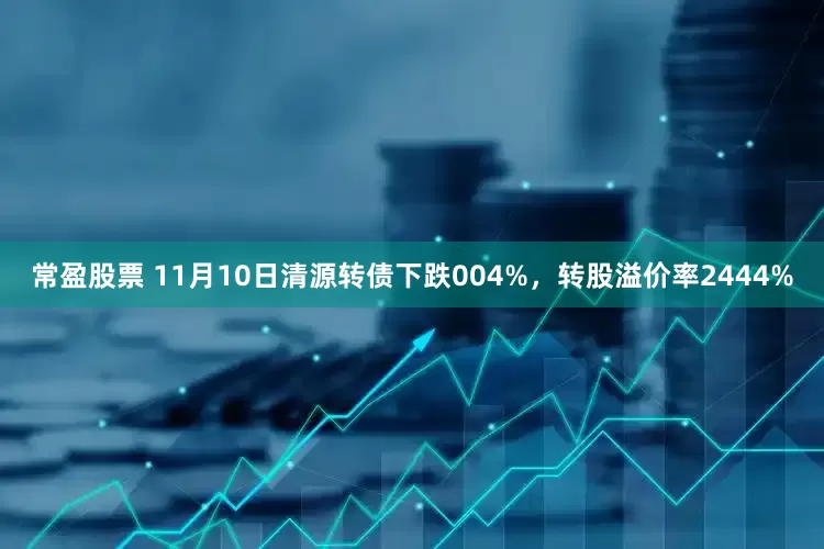 常盈股票 11月10日清源转债下跌004%，转股溢价率2444%